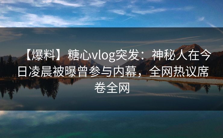 【爆料】糖心vlog突发：神秘人在今日凌晨被曝曾参与内幕，全网热议席卷全网