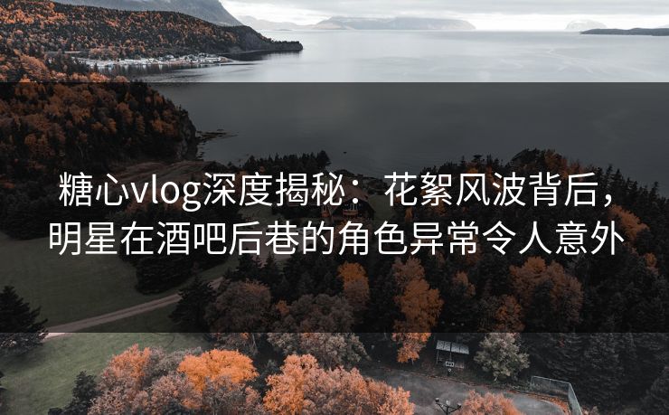 糖心vlog深度揭秘：花絮风波背后，明星在酒吧后巷的角色异常令人意外