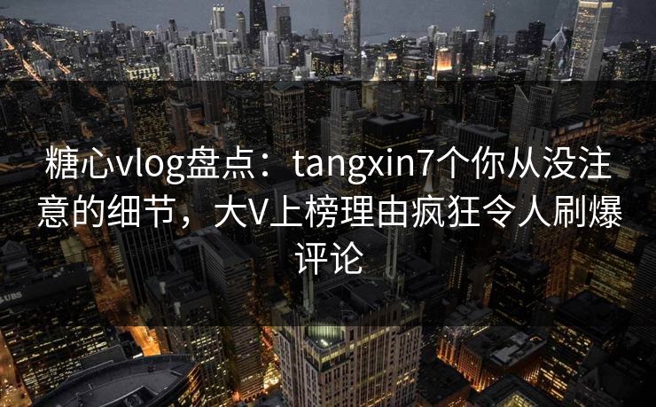 糖心vlog盘点：tangxin7个你从没注意的细节，大V上榜理由疯狂令人刷爆评论