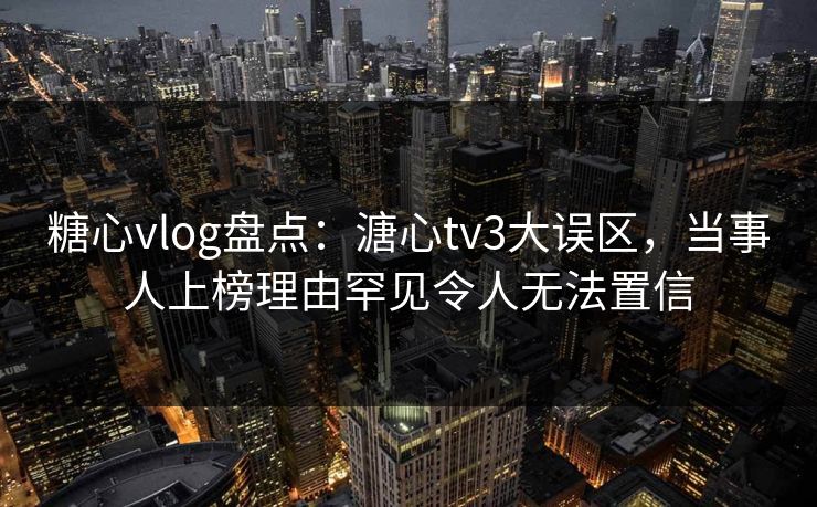 糖心vlog盘点：溏心tv3大误区，当事人上榜理由罕见令人无法置信