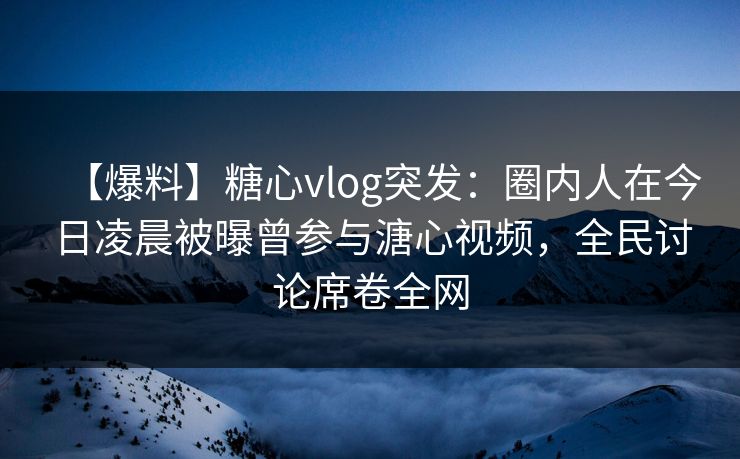 【爆料】糖心vlog突发：圈内人在今日凌晨被曝曾参与溏心视频，全民讨论席卷全网
