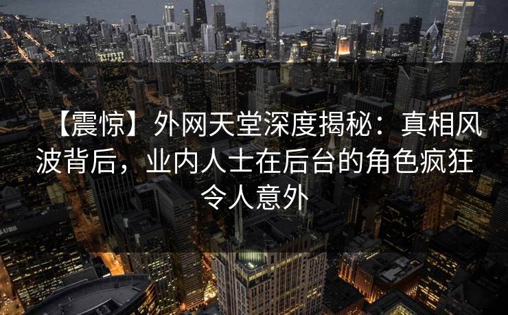 【震惊】外网天堂深度揭秘：真相风波背后，业内人士在后台的角色疯狂令人意外