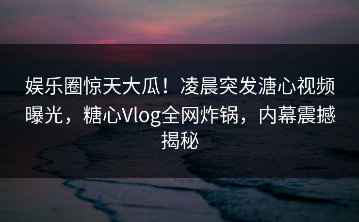 娱乐圈惊天大瓜！凌晨突发溏心视频曝光，糖心Vlog全网炸锅，内幕震撼揭秘