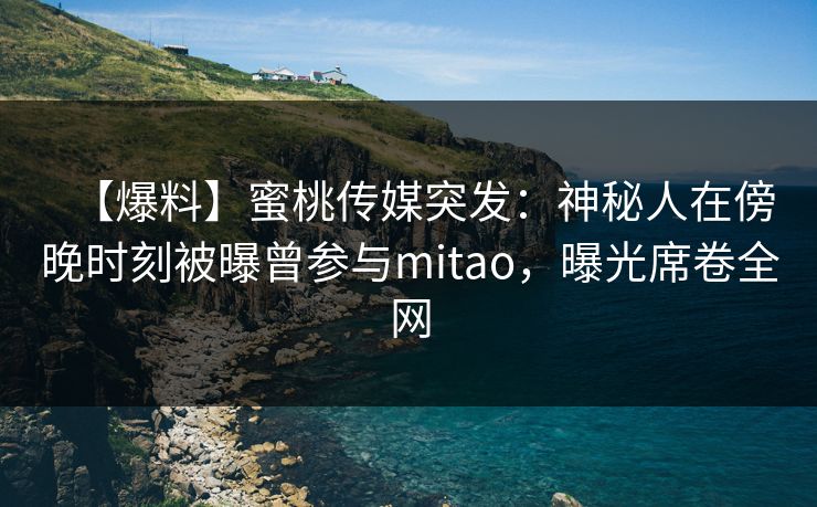 【爆料】蜜桃传媒突发：神秘人在傍晚时刻被曝曾参与mitao，曝光席卷全网