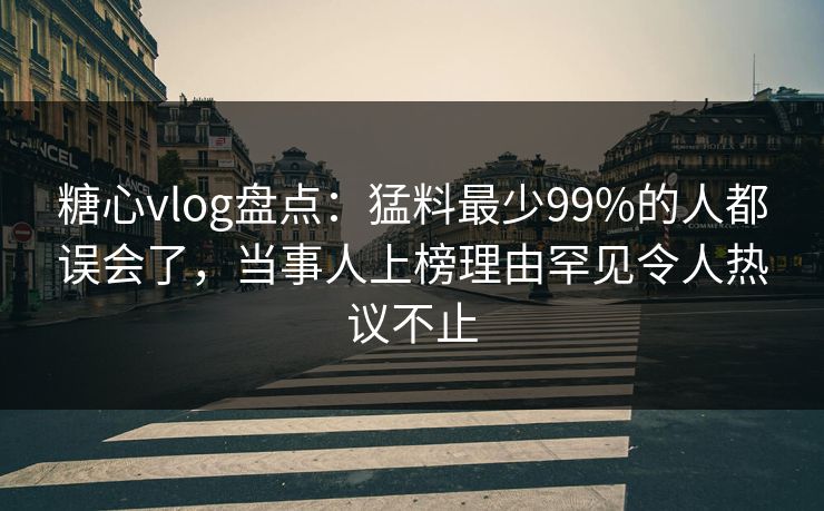 糖心vlog盘点：猛料最少99%的人都误会了，当事人上榜理由罕见令人热议不止