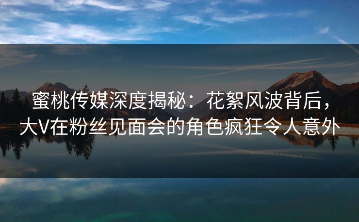 蜜桃传媒深度揭秘：花絮风波背后，大V在粉丝见面会的角色疯狂令人意外