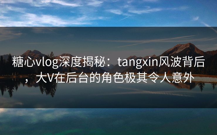 糖心vlog深度揭秘：tangxin风波背后，大V在后台的角色极其令人意外