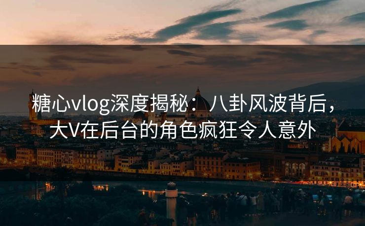 糖心vlog深度揭秘：八卦风波背后，大V在后台的角色疯狂令人意外