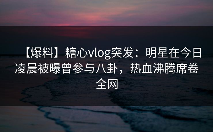 【爆料】糖心vlog突发：明星在今日凌晨被曝曾参与八卦，热血沸腾席卷全网