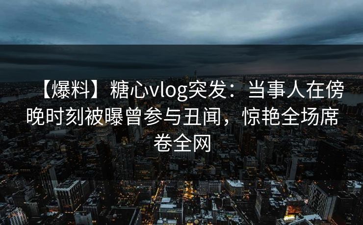 【爆料】糖心vlog突发：当事人在傍晚时刻被曝曾参与丑闻，惊艳全场席卷全网