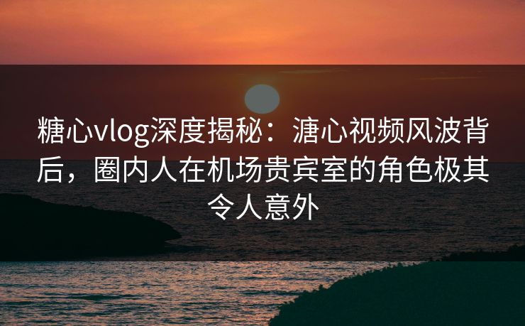 糖心vlog深度揭秘：溏心视频风波背后，圈内人在机场贵宾室的角色极其令人意外