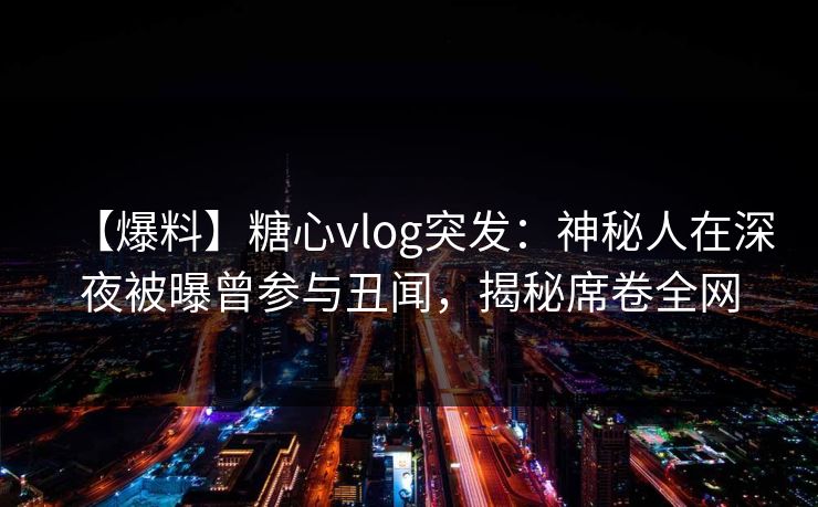 【爆料】糖心vlog突发：神秘人在深夜被曝曾参与丑闻，揭秘席卷全网