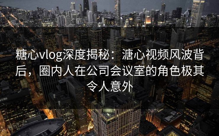 糖心vlog深度揭秘：溏心视频风波背后，圈内人在公司会议室的角色极其令人意外