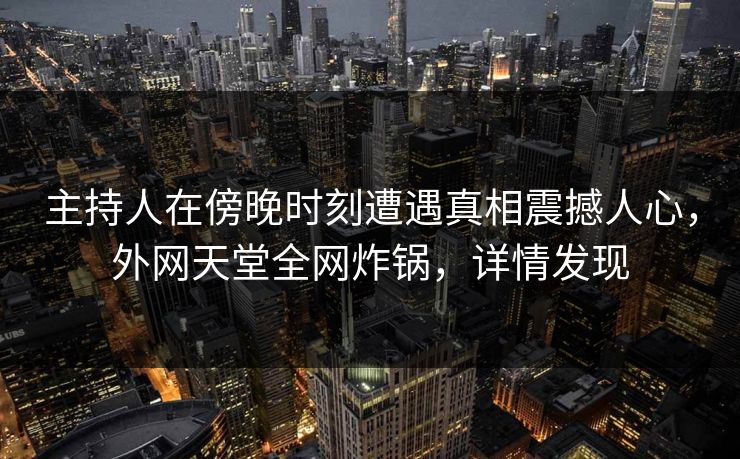 主持人在傍晚时刻遭遇真相震撼人心，外网天堂全网炸锅，详情发现