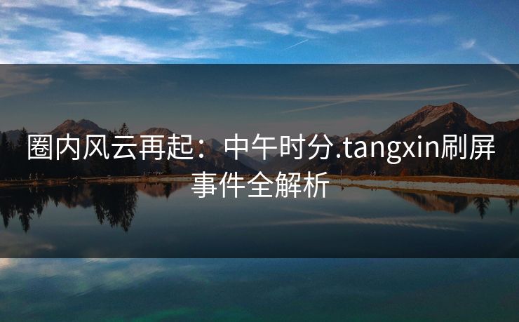 圈内风云再起：中午时分.tangxin刷屏事件全解析