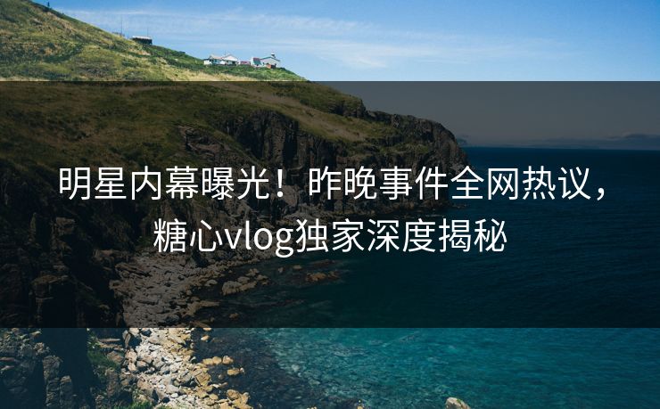 明星内幕曝光！昨晚事件全网热议，糖心vlog独家深度揭秘