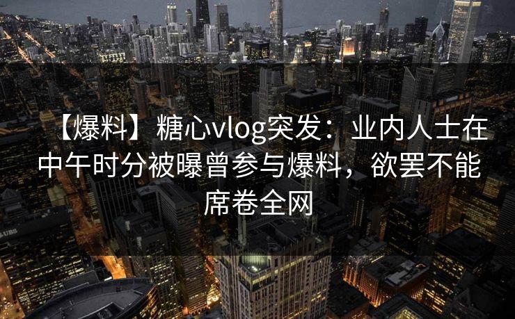 【爆料】糖心vlog突发:业内人士在中午时分被曝曾参与爆料,欲罢不能席卷全网 【爆料】糖心vlog突发:业内人士在中午时分被曝曾参与爆料,欲罢不能席卷全网