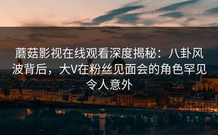蘑菇影视在线观看深度揭秘:八卦风波背后,大V在粉丝见面会的角色罕见令人意外 蘑菇影视在线观看深度揭秘:八卦风波背后,大V在粉丝见面会的角色罕见令人意外