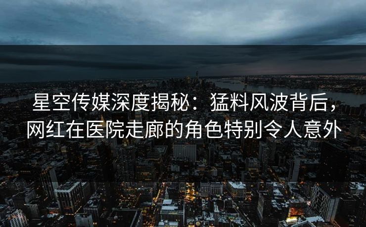 星空传媒深度揭秘：猛料风波背后，网红在医院走廊的角色特别令人意外