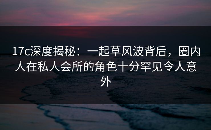 17c深度揭秘：一起草风波背后，圈内人在私人会所的角色十分罕见令人意外