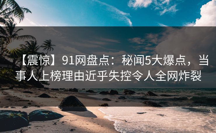 【震惊】91网盘点：秘闻5大爆点，当事人上榜理由近乎失控令人全网炸裂