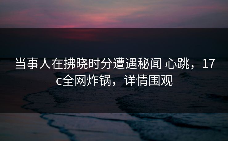 当事人在拂晓时分遭遇秘闻 心跳，17c全网炸锅，详情围观