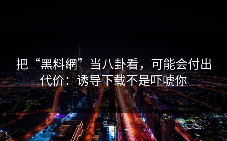 把“黑料網”当八卦看，可能会付出代价：诱导下载不是吓唬你