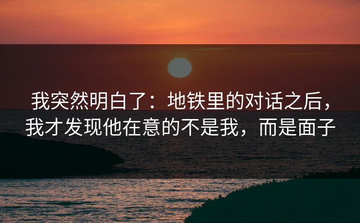 我突然明白了：地铁里的对话之后，我才发现他在意的不是我，而是面子