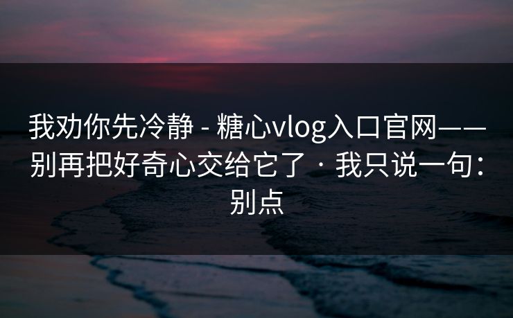 我劝你先冷静 - 糖心vlog入口官网——别再把好奇心交给它了 · 我只说一句:别点 我劝你先冷静 - 糖心vlog入口官网——别再把好奇心交给它了 · 我只说一句:别点