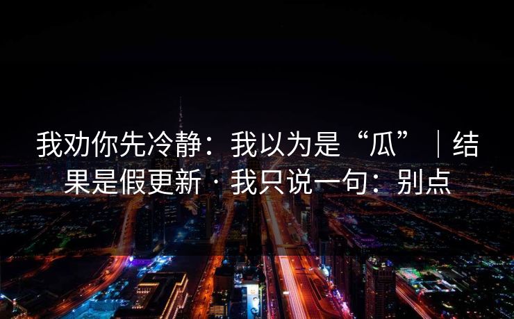 我劝你先冷静:我以为是“瓜”|结果是假更新 · 我只说一句:别点 我劝你先冷静:我以为是“瓜”|结果是假更新 · 我只说一句:别点