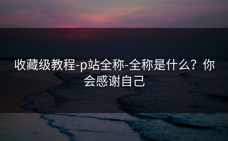 收藏级教程-p站全称-全称是什么？你会感谢自己