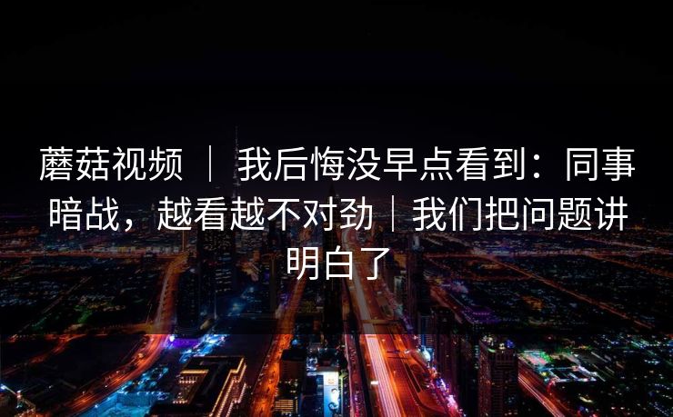 蘑菇视频 ｜ 我后悔没早点看到：同事暗战，越看越不对劲｜我们把问题讲明白了