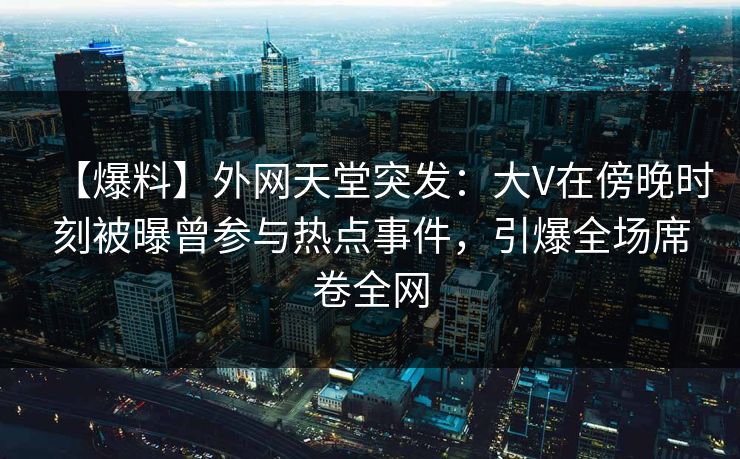 【爆料】外网天堂突发：大V在傍晚时刻被曝曾参与热点事件，引爆全场席卷全网