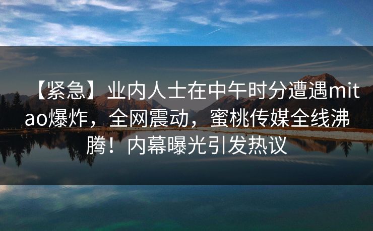【紧急】业内人士在中午时分遭遇mitao爆炸，全网震动，蜜桃传媒全线沸腾！内幕曝光引发热议
