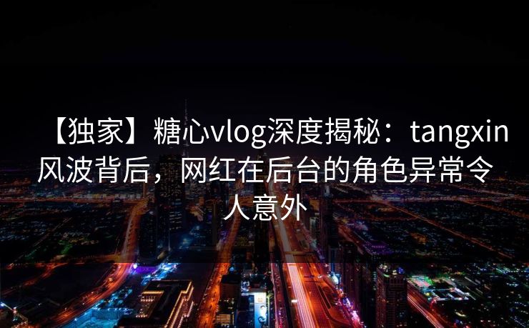 【独家】糖心vlog深度揭秘：tangxin风波背后，网红在后台的角色异常令人意外