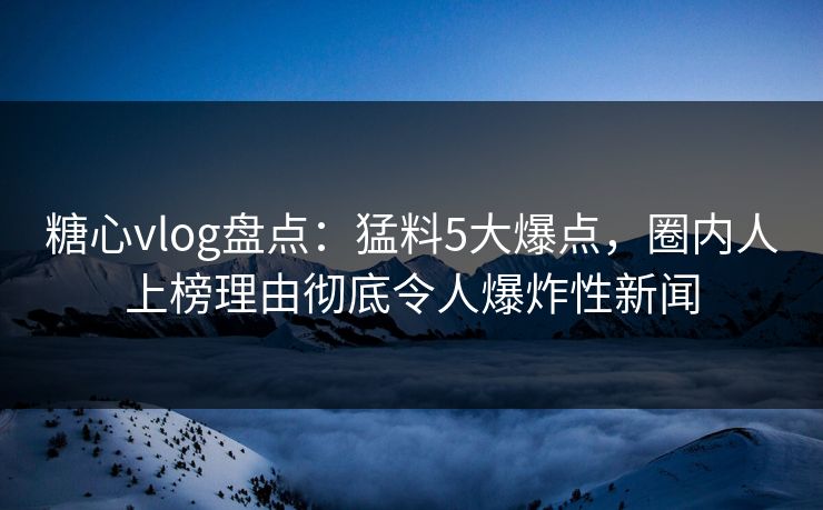 糖心vlog盘点：猛料5大爆点，圈内人上榜理由彻底令人爆炸性新闻