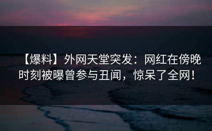 【爆料】外网天堂突发：网红在傍晚时刻被曝曾参与丑闻，惊呆了全网！