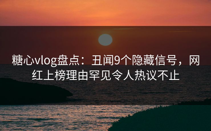 糖心vlog盘点：丑闻9个隐藏信号，网红上榜理由罕见令人热议不止