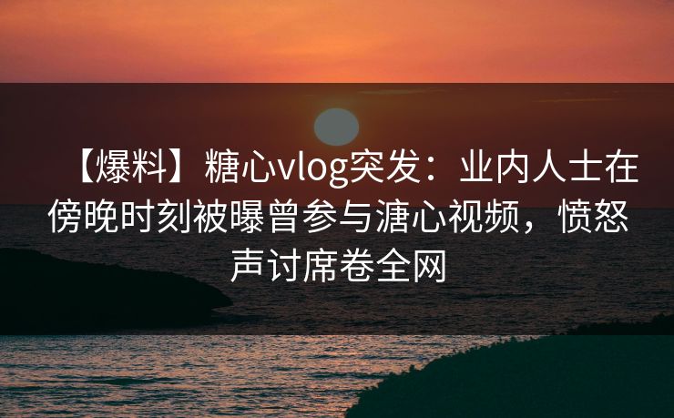 【爆料】糖心vlog突发：业内人士在傍晚时刻被曝曾参与溏心视频，愤怒声讨席卷全网