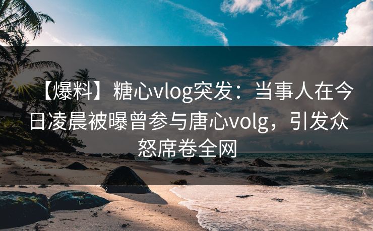 【爆料】糖心vlog突发：当事人在今日凌晨被曝曾参与唐心volg，引发众怒席卷全网