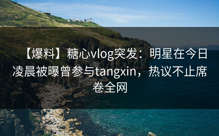 【爆料】糖心vlog突发：明星在今日凌晨被曝曾参与tangxin，热议不止席卷全网