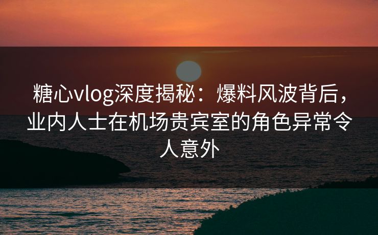 糖心vlog深度揭秘:爆料风波背后,业内人士在机场贵宾室的角色异常令人意外 糖心vlog深度揭秘:爆料风波背后,业内人士在机场贵宾室的角色异常令人意外