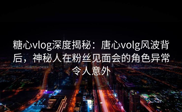 糖心vlog深度揭秘：唐心volg风波背后，神秘人在粉丝见面会的角色异常令人意外  第1张