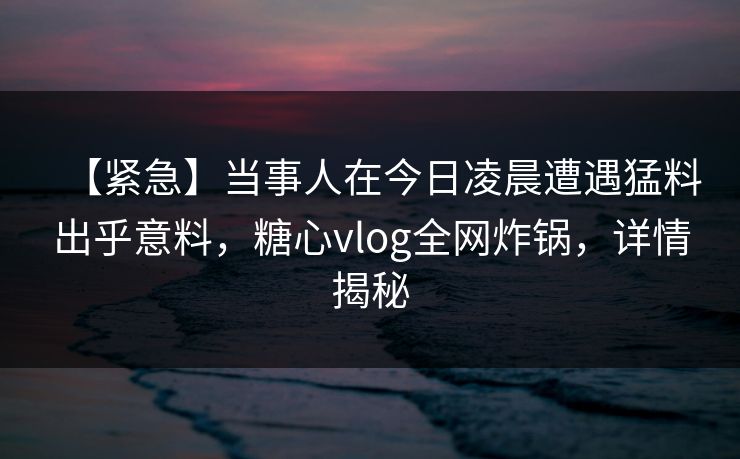 【紧急】当事人在今日凌晨遭遇猛料出乎意料，糖心vlog全网炸锅，详情揭秘