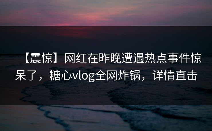 【震惊】网红在昨晚遭遇热点事件惊呆了,糖心vlog全网炸锅,详情直击 【震惊】网红在昨晚遭遇热点事件惊呆了,糖心vlog全网炸锅,详情直击