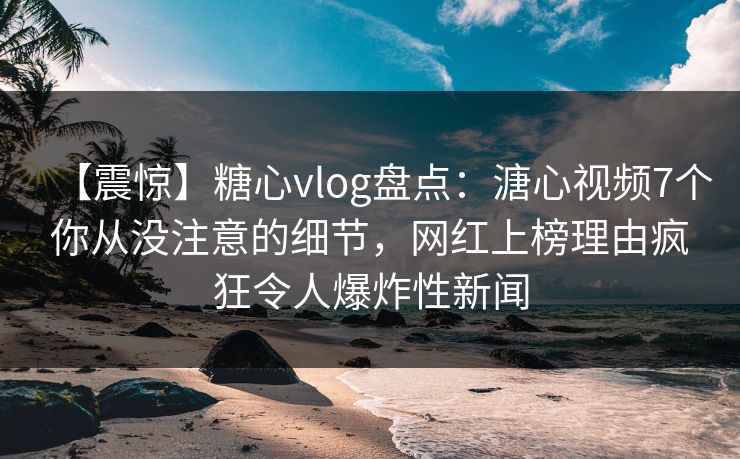 【震惊】糖心vlog盘点：溏心视频7个你从没注意的细节，网红上榜理由疯狂令人爆炸性新闻