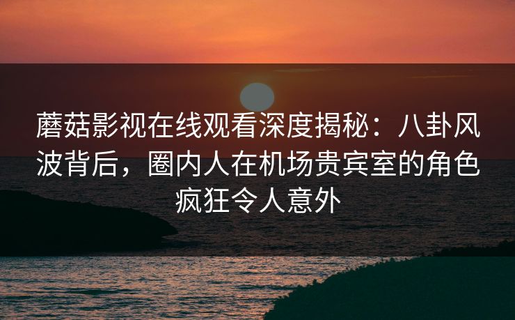 蘑菇影视在线观看深度揭秘:八卦风波背后,圈内人在机场贵宾室的角色疯狂令人意外 蘑菇影视在线观看深度揭秘:八卦风波背后,圈内人在机场贵宾室的角色疯狂令人意外