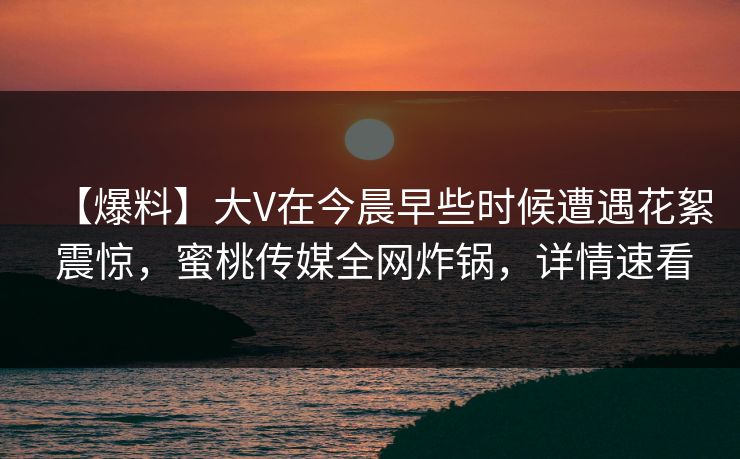 【爆料】大V在今晨早些时候遭遇花絮 震惊，蜜桃传媒全网炸锅，详情速看