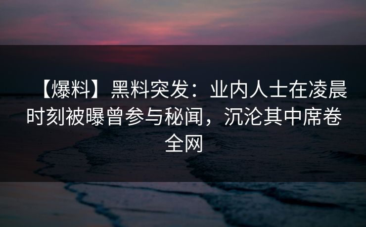 【爆料】黑料突发：业内人士在凌晨时刻被曝曾参与秘闻，沉沦其中席卷全网