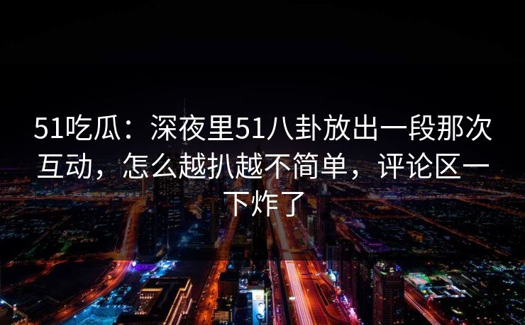 51吃瓜：深夜里51八卦放出一段那次互动，怎么越扒越不简单，评论区一下炸了
